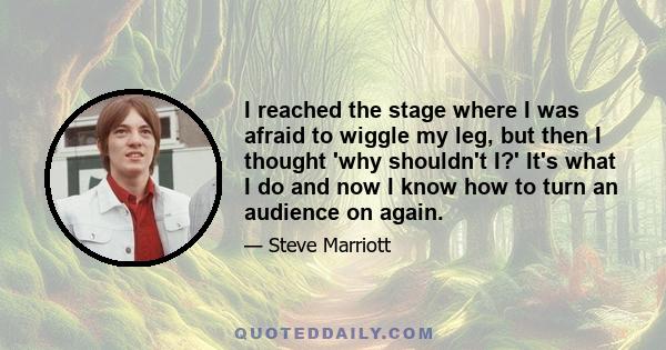 I reached the stage where I was afraid to wiggle my leg, but then I thought 'why shouldn't I?' It's what I do and now I know how to turn an audience on again.