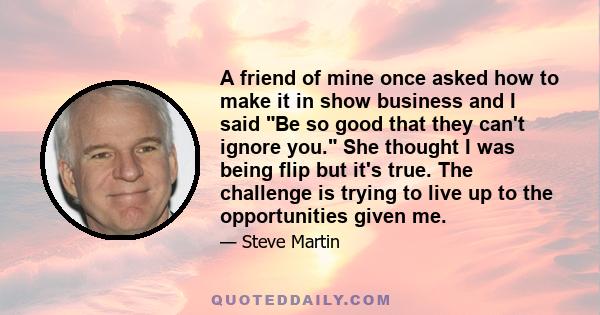 A friend of mine once asked how to make it in show business and I said Be so good that they can't ignore you. She thought I was being flip but it's true. The challenge is trying to live up to the opportunities given me.