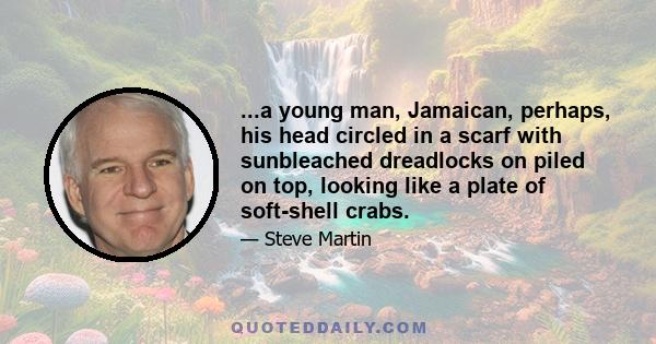 ...a young man, Jamaican, perhaps, his head circled in a scarf with sunbleached dreadlocks on piled on top, looking like a plate of soft-shell crabs.