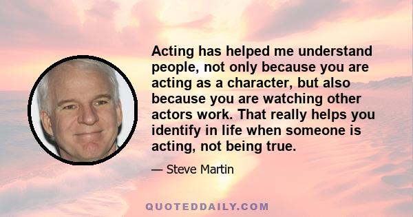 Acting has helped me understand people, not only because you are acting as a character, but also because you are watching other actors work. That really helps you identify in life when someone is acting, not being true.