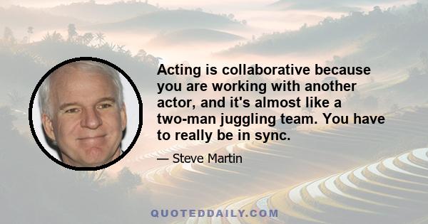 Acting is collaborative because you are working with another actor, and it's almost like a two-man juggling team. You have to really be in sync.