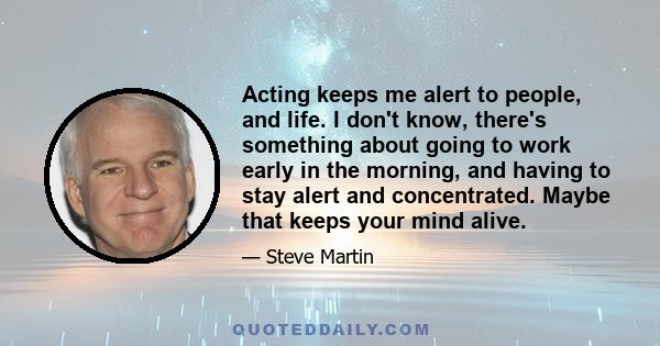 Acting keeps me alert to people, and life. I don't know, there's something about going to work early in the morning, and having to stay alert and concentrated. Maybe that keeps your mind alive.