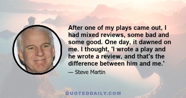 After one of my plays came out, I had mixed reviews, some bad and some good. One day, it dawned on me. I thought, 'I wrote a play and he wrote a review, and that's the difference between him and me.'