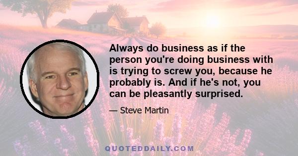 Always do business as if the person you're doing business with is trying to screw you, because he probably is. And if he's not, you can be pleasantly surprised.