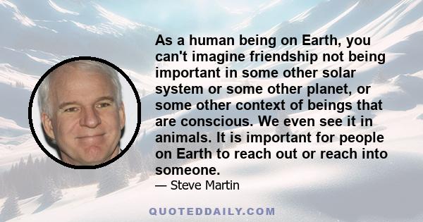 As a human being on Earth, you can't imagine friendship not being important in some other solar system or some other planet, or some other context of beings that are conscious. We even see it in animals. It is important 