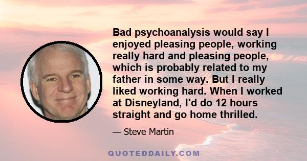 Bad psychoanalysis would say I enjoyed pleasing people, working really hard and pleasing people, which is probably related to my father in some way. But I really liked working hard. When I worked at Disneyland, I'd do