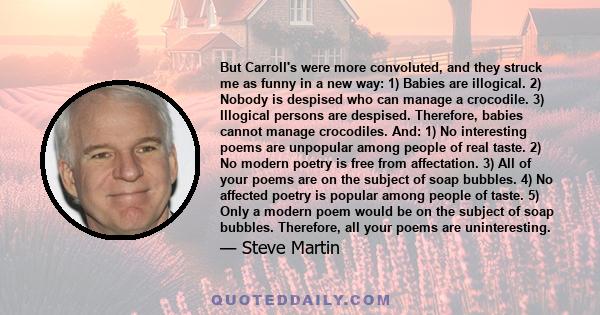 But Carroll's were more convoluted, and they struck me as funny in a new way: 1) Babies are illogical. 2) Nobody is despised who can manage a crocodile. 3) Illogical persons are despised. Therefore, babies cannot manage 