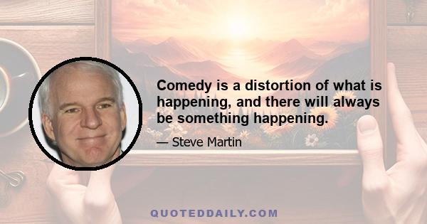 Comedy is a distortion of what is happening, and there will always be something happening.