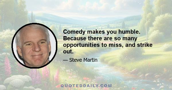 Comedy makes you humble. Because there are so many opportunities to miss, and strike out.