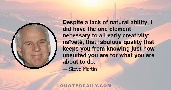 Despite a lack of natural ability, I did have the one element necessary to all early creativity: naïveté, that fabulous quality that keeps you from knowing just how unsuited you are for what you are about to do.