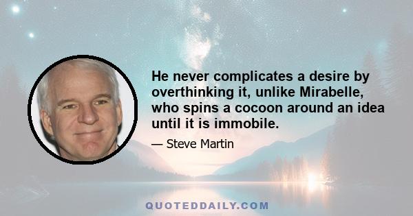 He never complicates a desire by overthinking it, unlike Mirabelle, who spins a cocoon around an idea until it is immobile.