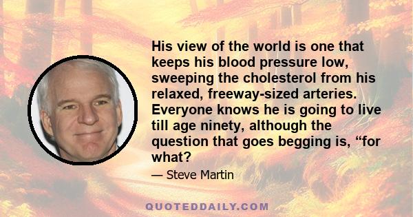 His view of the world is one that keeps his blood pressure low, sweeping the cholesterol from his relaxed, freeway-sized arteries. Everyone knows he is going to live till age ninety, although the question that goes