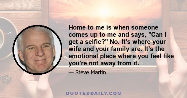 Home to me is when someone comes up to me and says, Can I get a selfie? No. It's where your wife and your family are. It's the emotional place where you feel like you're not away from it.