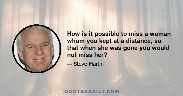 How is it possible to miss a woman whom you kept at a distance, so that when she was gone you would not miss her?