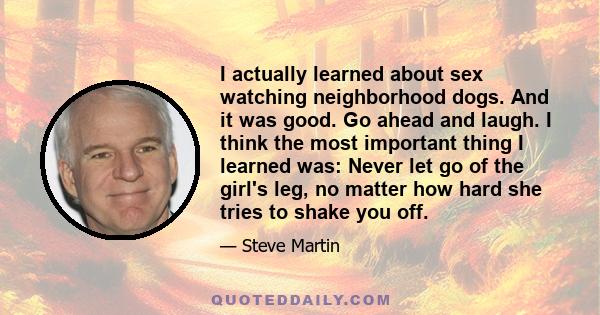 I actually learned about sex watching neighborhood dogs. And it was good. Go ahead and laugh. I think the most important thing I learned was: Never let go of the girl's leg, no matter how hard she tries to shake you off.