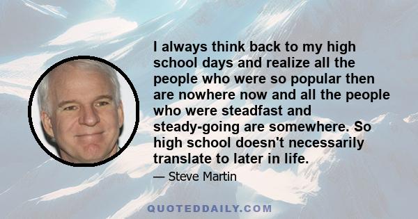 I always think back to my high school days and realize all the people who were so popular then are nowhere now and all the people who were steadfast and steady-going are somewhere. So high school doesn't necessarily