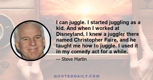 I can juggle. I started juggling as a kid. And when I worked at Disneyland, I knew a juggler there named Christopher Faire, and he taught me how to juggle. I used it in my comedy act for a while.