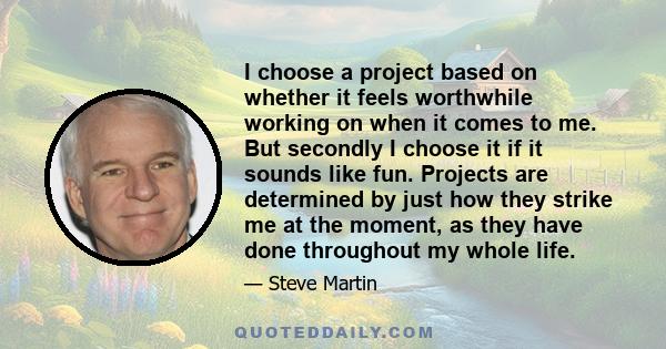 I choose a project based on whether it feels worthwhile working on when it comes to me. But secondly I choose it if it sounds like fun. Projects are determined by just how they strike me at the moment, as they have done 