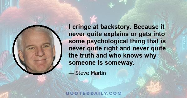 I cringe at backstory. Because it never quite explains or gets into some psychological thing that is never quite right and never quite the truth and who knows why someone is someway.