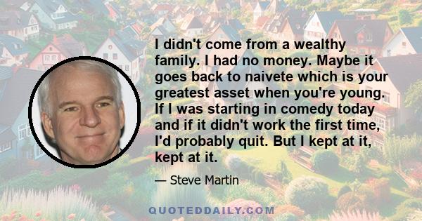 I didn't come from a wealthy family. I had no money. Maybe it goes back to naivete which is your greatest asset when you're young. If I was starting in comedy today and if it didn't work the first time, I'd probably