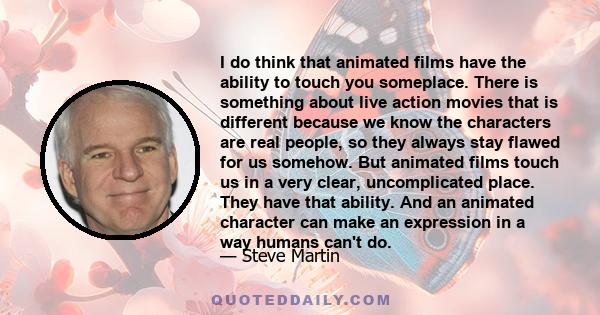 I do think that animated films have the ability to touch you someplace. There is something about live action movies that is different because we know the characters are real people, so they always stay flawed for us