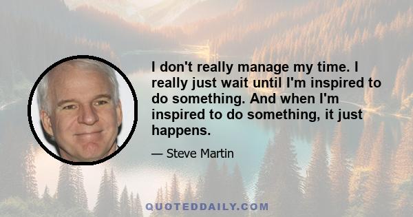 I don't really manage my time. I really just wait until I'm inspired to do something. And when I'm inspired to do something, it just happens.