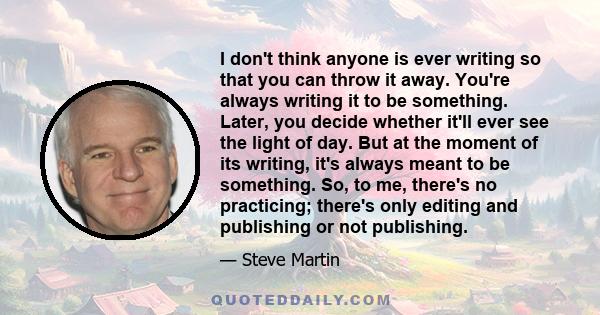 I don't think anyone is ever writing so that you can throw it away. You're always writing it to be something. Later, you decide whether it'll ever see the light of day. But at the moment of its writing, it's always