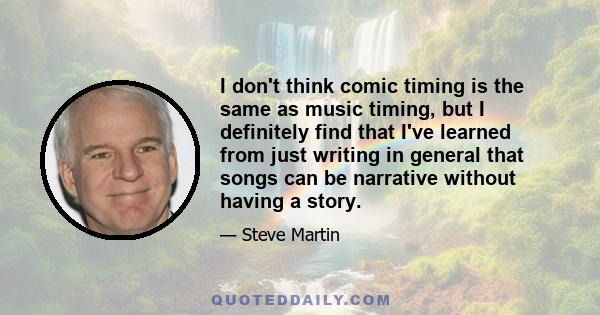 I don't think comic timing is the same as music timing, but I definitely find that I've learned from just writing in general that songs can be narrative without having a story.