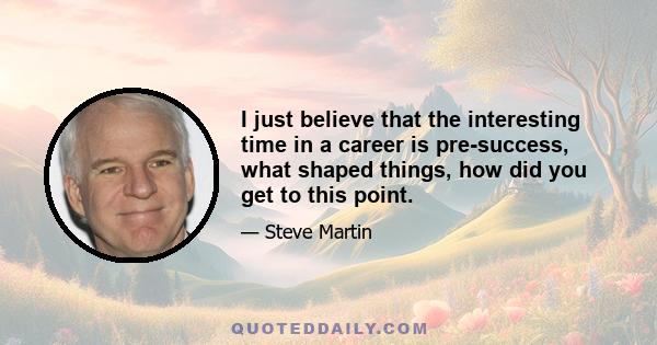 I just believe that the interesting time in a career is pre-success, what shaped things, how did you get to this point.