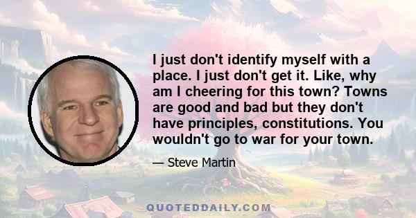 I just don't identify myself with a place. I just don't get it. Like, why am I cheering for this town? Towns are good and bad but they don't have principles, constitutions. You wouldn't go to war for your town.