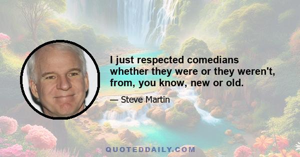 I just respected comedians whether they were or they weren't, from, you know, new or old.