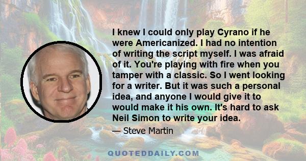 I knew I could only play Cyrano if he were Americanized. I had no intention of writing the script myself. I was afraid of it. You're playing with fire when you tamper with a classic. So I went looking for a writer. But