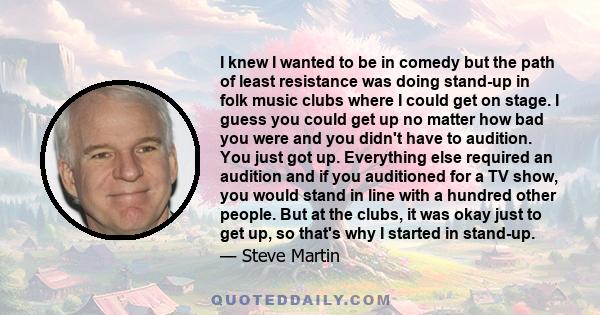 I knew I wanted to be in comedy but the path of least resistance was doing stand-up in folk music clubs where I could get on stage. I guess you could get up no matter how bad you were and you didn't have to audition.