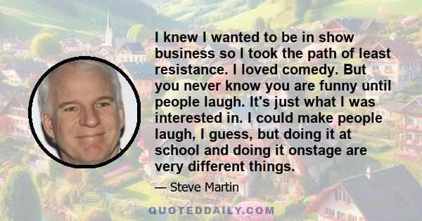 I knew I wanted to be in show business so I took the path of least resistance. I loved comedy. But you never know you are funny until people laugh. It's just what I was interested in. I could make people laugh, I guess, 