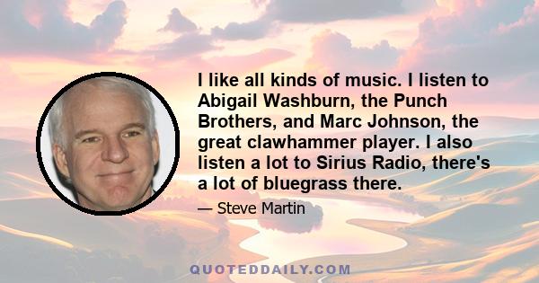 I like all kinds of music. I listen to Abigail Washburn, the Punch Brothers, and Marc Johnson, the great clawhammer player. I also listen a lot to Sirius Radio, there's a lot of bluegrass there.