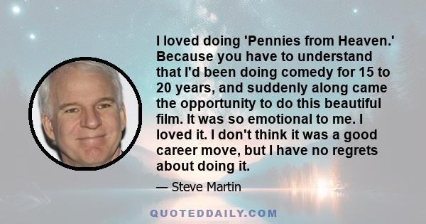 I loved doing 'Pennies from Heaven.' Because you have to understand that I'd been doing comedy for 15 to 20 years, and suddenly along came the opportunity to do this beautiful film. It was so emotional to me. I loved