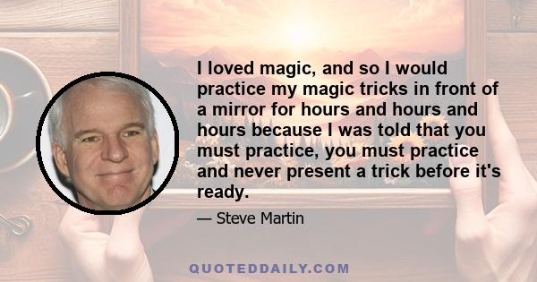 I loved magic, and so I would practice my magic tricks in front of a mirror for hours and hours and hours because I was told that you must practice, you must practice and never present a trick before it's ready.