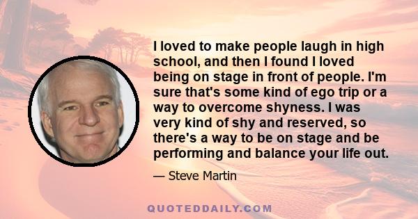 I loved to make people laugh in high school, and then I found I loved being on stage in front of people. I'm sure that's some kind of ego trip or a way to overcome shyness. I was very kind of shy and reserved, so