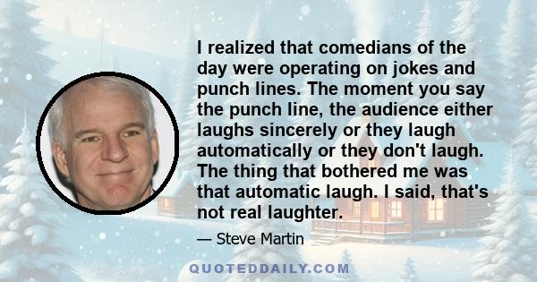 I realized that comedians of the day were operating on jokes and punch lines. The moment you say the punch line, the audience either laughs sincerely or they laugh automatically or they don't laugh. The thing that