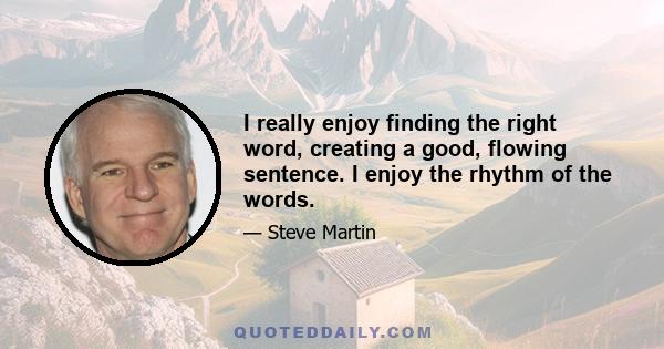 I really enjoy finding the right word, creating a good, flowing sentence. I enjoy the rhythm of the words.