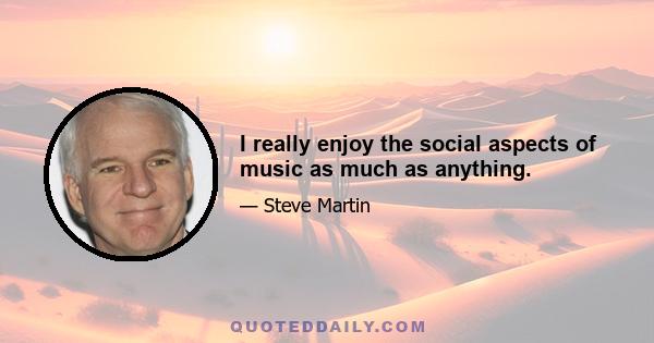 I really enjoy the social aspects of music as much as anything.