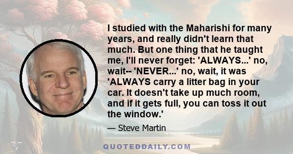 I studied with the Maharishi for many years, and really didn't learn that much. But one thing that he taught me, I'll never forget: 'ALWAYS...' no, wait-- 'NEVER...' no, wait, it was 'ALWAYS carry a litter bag in your