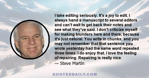 I take editing seriously. It's a joy to edit. I always hand a manuscript to several editors and can't wait to get back their notes and see what they've said. I don't criticize myself for making blunders here and there,