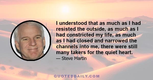 I understood that as much as I had resisted the outside, as much as I had constricted my life, as much as I had closed and narrowed the channels into me, there were still many takers for the quiet heart.