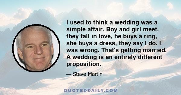 I used to think a wedding was a simple affair. Boy and girl meet, they fall in love, he buys a ring, she buys a dress, they say I do. I was wrong. That's getting married. A wedding is an entirely different proposition.