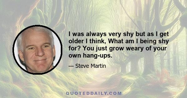 I was always very shy but as I get older I think, What am I being shy for? You just grow weary of your own hang-ups.