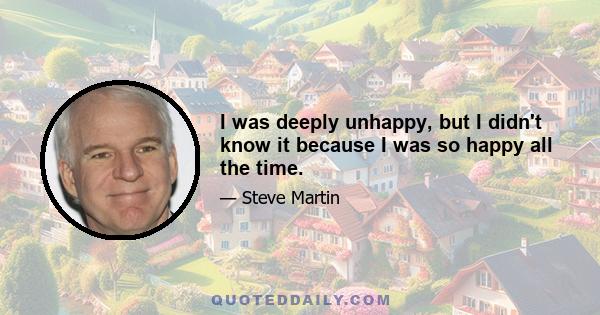 I was deeply unhappy, but I didn't know it because I was so happy all the time.