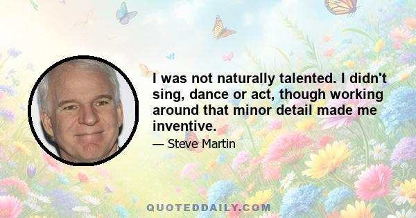 I was not naturally talented. I didn't sing, dance or act, though working around that minor detail made me inventive.