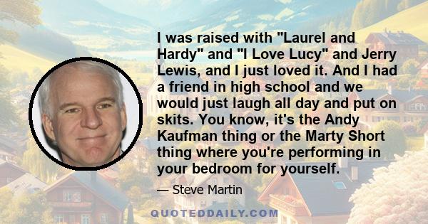 I was raised with Laurel and Hardy and I Love Lucy and Jerry Lewis, and I just loved it. And I had a friend in high school and we would just laugh all day and put on skits. You know, it's the Andy Kaufman thing or the