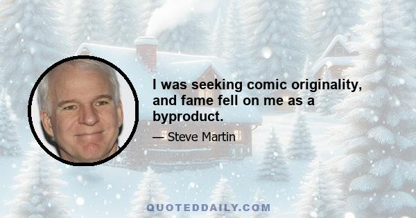 I was seeking comic originality, and fame fell on me as a byproduct.